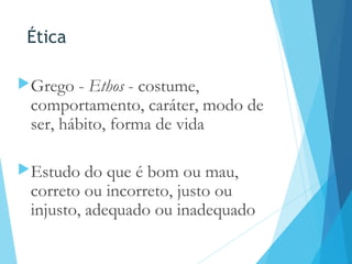 Ética
Grego - Ethos - costume,
comportamento, caráter, modo de
ser, hábito, forma de vida
Estudo do que é bom ou mau,
correto ou incorreto, justo ou
injusto, adequado ou inadequado
 
