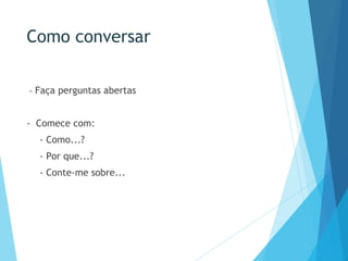 Como conversar
- Faça perguntas abertas
- Comece com:
- Como...?
- Por que...?
- Conte-me sobre...
 