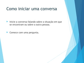 Como iniciar uma conversa
 Inicie a conversa falando sobre a situação em que
se encontram ou sobre a outra pessoa.
 Comece com uma pergunta.
 