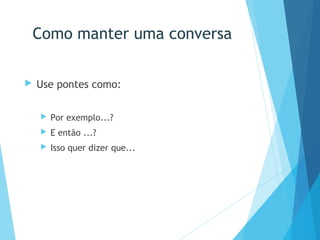 Como manter uma conversa
 Use pontes como:
 Por exemplo...?
 E então ...?
 Isso quer dizer que...
 