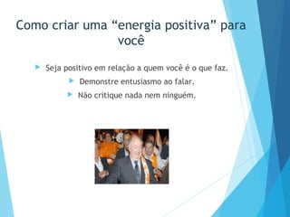 Como criar uma “energia positiva” para
você
 Seja positivo em relação a quem você é o que faz.
 Demonstre entusiasmo ao falar.
 Não critique nada nem ninguém.
 