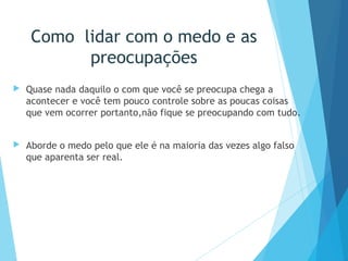 Como lidar com o medo e as
preocupações
 Quase nada daquilo o com que você se preocupa chega a
acontecer e você tem pouco controle sobre as poucas coisas
que vem ocorrer portanto,não fique se preocupando com tudo.
 Aborde o medo pelo que ele é na maioria das vezes algo falso
que aparenta ser real.
 