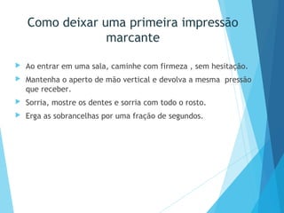 Como deixar uma primeira impressão
marcante
 Ao entrar em uma sala, caminhe com firmeza , sem hesitação.
 Mantenha o aperto de mão vertical e devolva a mesma pressão
que receber.
 Sorria, mostre os dentes e sorria com todo o rosto.
 Erga as sobrancelhas por uma fração de segundos.
 