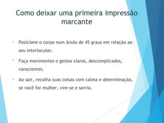 Como deixar uma primeira impressão
marcante
 Posicione o corpo num ânulo de 45 graus em relação ao
seu interlocutor.
 Faça movimentos e gestos claros, descomplicados,
conscientes.
 Ao sair, recolha suas coisas com calma e determinação,
se você for mulher, vire-se e sorria.
 