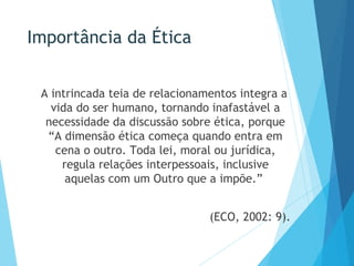 Importância da Ética
A intrincada teia de relacionamentos integra a
vida do ser humano, tornando inafastável a
necessidade da discussão sobre ética, porque
“A dimensão ética começa quando entra em
cena o outro. Toda lei, moral ou jurídica,
regula relações interpessoais, inclusive
aquelas com um Outro que a impõe.”
(ECO, 2002: 9).
 