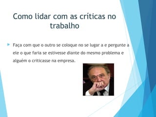 Como lidar com as críticas no
trabalho
 Faça com que o outro se coloque no se lugar a e pergunte a
ele o que faria se estivesse diante do mesmo problema e
alguém o criticasse na empresa.
 