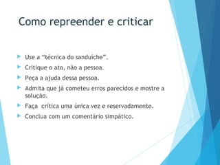 Como repreender e criticar
 Use a “técnica do sanduíche”.
 Critique o ato, não a pessoa.
 Peça a ajuda dessa pessoa.
 Admita que já cometeu erros parecidos e mostre a
solução.
 Faça crítica uma única vez e reservadamente.
 Conclua com um comentário simpático.
 