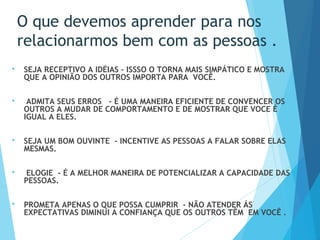 O que devemos aprender para nos
relacionarmos bem com as pessoas .
 SEJA RECEPTIVO A IDÉIAS – ISSSO O TORNA MAIS SIMPÁTICO E MOSTRA
QUE A OPINIÃO DOS OUTROS IMPORTA PARA VOCÊ.
 ADMITA SEUS ERROS - É UMA MANEIRA EFICIENTE DE CONVENCER OS
OUTROS A MUDAR DE COMPORTAMENTO E DE MOSTRAR QUE VOCE É
IGUAL A ELES.
 SEJA UM BOM OUVINTE - INCENTIVE AS PESSOAS A FALAR SOBRE ELAS
MESMAS.
 
 ELOGIE - É A MELHOR MANEIRA DE POTENCIALIZAR A CAPACIDADE DAS
PESSOAS.
 
 PROMETA APENAS O QUE POSSA CUMPRIR - NÃO ATENDER ÁS
EXPECTATIVAS DIMINUI A CONFIANÇA QUE OS OUTROS TÊM EM VOCÊ . 
 