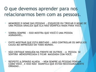  MEMORIZE O NOME DAS PESSOAS - ESQUECER OU TROCAR O NOME DE
UMA PESSOA SINALIZA QUE ELA NÃO SIGNIFICA NADA PARA VOCÊ.
 
 SORRIA SEMPRE - ISSO MOSTRA QUE VOCÊ É UMA PESSOA
AGRADÁVEL.
 EVITE MOSTRAR QUE ESTÁ IRRITADO - NÃO CONTROLAR OS IMPULSOS
CAUSA MÁ IMPRESSÃO EM TODO MUNDO.
 
 NÃO CRITIQUE NINGUÉM NA FRENTE DE OUTROS - A PESSOA SE
SENTIRÁ MENOSPREZADA E FICAR MAGOADA COM VOCÊ.
 
 RESPEITE A OPINIÃO ALHEIA - NEM SEMPRE AS PESSOAS PENSAM
COMO VOCÊ , E ISSO NÃO SIGNIFICA QUE ESTÃO NECESSARIAMENTE
ERRADAS .
O que devemos aprender para nos
relacionarmos bem com as pessoas.
 