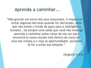 Aprenda a caminhar...
“Não gravite em torno dos seus insucessos, é impossível
evitar algumas derrotas quando for derrotado, sabe
que não existe o fundo do poço para a inteligência
humana , há sempre uma saída que você não enxerga
aprenda a caminhar pelas vielas do seu ser para
encontrá-la nosso mundo está dentro da casca de
uma noz rompa-a e veja as oportunidades pulsando
lá for a areje sua emoção.”
(Augusto Cury)
 