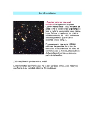 Las otras galaxias 

¿Cuántas galaxias hay en el 
Universo? Hoy pensamos que el 
Cosmos nació hace 13.700 millones de 
años como la explosión (el Big Bang) de 
toda la materia concentrada en un mismo 
lugar. Así que no podemos ver objetos 
situados más allá de 13.700 millones de 
años luz (distancia que la luz ha 
recorrido en ese tiempo). 
En ese espacio hay unos 100.000 
millones de galaxias. En la foto del 
telescopio espacial Hubble (se llama así 
en memoria de E. Hubble, el descubridor 
de las galaxias) vemos una pequeña 
parte de todas ellas. 
¿Son las galaxias iguales unas a otras? 
En la misma foto adivinamos que no es así. De todas formas, para hacernos 
una forma de su variedad, observa  Diversidad gal.

 