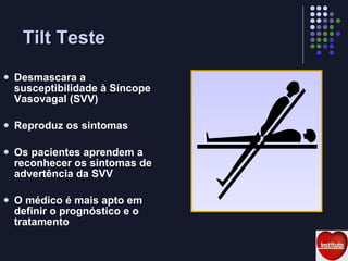 Tilt Teste Desmascara a susceptibilidade à Síncope Vasovagal (SVV) Reproduz os sintomas Os pacientes aprendem a reconhecer os sintomas de advertência da SVV O médico é mais apto em definir o prognóstico e o tratamento 