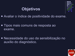 Objetivos Avaliar o índice de positividade do exame. Tipos mais comuns de resposta ao exame. Necessidade do uso da sensibilização no auxílio do diagnóstico. 