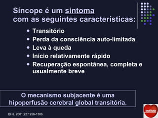 Síncope é um  sintoma   com as seguintes características: Transitório Perda da consciência auto-limitada Leva à queda Início relativamente rápido Recuperação espontânea, completa e usualmente breve EHJ. 2001;22:1256-1306. O mecanismo subjacente é uma hipoperfusão cerebral global transitória. 