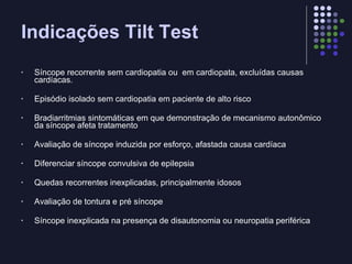 Indicações Tilt Test Síncope recorrente sem cardiopatia ou  em cardiopata, excluídas causas cardíacas. Episódio isolado sem cardiopatia em paciente de alto risco Bradiarritmias sintomáticas em que demonstração de mecanismo autonômico da síncope afeta tratamento  Avaliação de síncope induzida por esforço, afastada causa cardíaca Diferenciar síncope convulsiva de epilepsia Quedas recorrentes inexplicadas, principalmente idosos Avaliação de tontura e pré síncope Síncope inexplicada na presença de disautonomia ou neuropatia periférica 