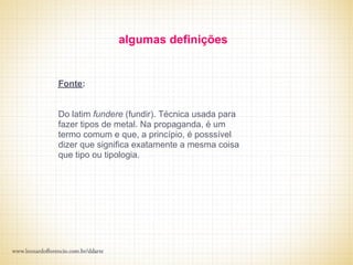 algumas definições


Fonte:


Do latim fundere (fundir). Técnica usada para
fazer tipos de metal. Na propaganda, é um
termo comum e que, a princípio, é posssível
dizer que significa exatamente a mesma coisa
que tipo ou tipologia.
 