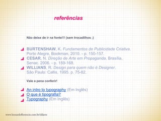 referências


Não deixe de ir na fonte!!! (sem trocadilhos ;)


BURTENSHAW, K. Fundamentos de Publicidade Criativa.
Porto Alegre, Bookman, 2010. - p. 150-157.
CESAR, N. Direção de Arte em Propaganda. Brasília,
Senac. 2006. - p. 159-168.
WILLIANS, R. Design para quem não é Designer.
São Paulo: Callis, 1995. p. 75-82.

Vale a pena conferir!

An intro to typography (Em Inglês)
O que é tipografia?
Typography (Em Inglês)
 