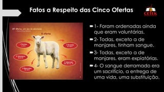 Fatos a Respeito das Cinco Ofertas
1- Foram ordenadas ainda
que eram voluntárias.
2- Todas, exceto a de
manjares, tinham sangue.
3- Todas, exceto a de
manjares, eram expiatórias.
4- O sangue derramado era
um sacrifício, a entrega de
uma vida, uma substituição.
 