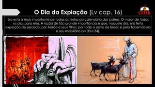 O Dia da Expiação (Lv cap. 16)
Era esta a mais importante de todas as festas do calendário dos judeus. O maior de todos
os dias para eles. A razão de tão grande importância é que, naquele dia, era feita
expiação de pecado: por Aarão e seus filhos; por todo o povo de Israel; e pelo Tabernáculo
e seu mobiliário (vv 33 e 34).
 