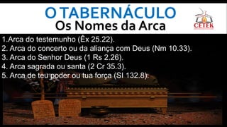 OTABERNÁCULO
Os Nomes da Arca
1.Arca do testemunho (Êx 25.22).
2. Arca do concerto ou da aliança com Deus (Nm 10.33).
3. Arca do Senhor Deus (1 Rs 2.26).
4. Arca sagrada ou santa (2 Cr 35.3).
5. Arca de teu poder ou tua força (SI 132.8).
 