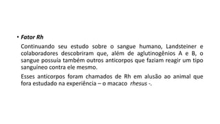 • Fator Rh
Continuando seu estudo sobre o sangue humano, Landsteiner e
colaboradores descobriram que, além de aglutinogênios A e B, o
sangue possuía também outros anticorpos que faziam reagir um tipo
sanguíneo contra ele mesmo.
Esses anticorpos foram chamados de Rh em alusão ao animal que
fora estudado na experiência – o macaco rhesus -.
Ciências, 8° ano do Ensino Fundamental
Sistema ABO e Fator RH
 