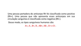 Uma pessoa portadora do anticorpo Rh foi classificada como positivo
(Rh+). Uma pessoa que não apresenta esses anticorpos em sua
circulação sanguínea é classificada como negativa (Rh-).
Desse modo, os tipos sanguíneos humanos são:
A+, A-, B+, B-, AB+, AB-, O+ e O-.
Ciências, 8° ano do Ensino Fundamental
Sistema ABO e Fator RH
 