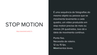 STOP MOTION
https://youtu.be/aO_ao9cX_To
É uma sequência de fotografias do
mesmo objeto ou pessoa que se
movimenta levemente a cada
quadro, um vídeo produzido em
stop motion precisa de mais ou
menos 24 quadrados, isso dá a
ideia de movimento contínuo.
Ponto fixo.
Necessita de roteiro.
12 ou 15 fps.
Movimentos leves.
 