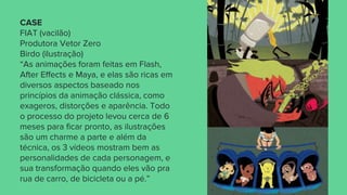 CASE
FIAT (vacilão)
Produtora Vetor Zero
Birdo (ilustração)
“As animações foram feitas em Flash,
After Effects e Maya, e elas são ricas em
diversos aspectos baseado nos
princípios da animação clássica, como
exageros, distorções e aparência. Todo
o processo do projeto levou cerca de 6
meses para ficar pronto, as ilustrações
são um charme a parte e além da
técnica, os 3 vídeos mostram bem as
personalidades de cada personagem, e
sua transformação quando eles vão pra
rua de carro, de bicicleta ou a pé.”
 