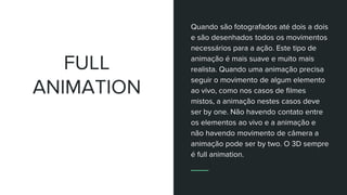 FULL
ANIMATION
Quando são fotografados até dois a dois
e são desenhados todos os movimentos
necessários para a ação. Este tipo de
animação é mais suave e muito mais
realista. Quando uma animação precisa
seguir o movimento de algum elemento
ao vivo, como nos casos de filmes
mistos, a animação nestes casos deve
ser by one. Não havendo contato entre
os elementos ao vivo e a animação e
não havendo movimento de câmera a
animação pode ser by two. O 3D sempre
é full animation.
 