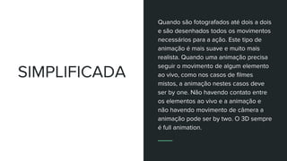 SIMPLIFICADA
Quando são fotografados até dois a dois
e são desenhados todos os movimentos
necessários para a ação. Este tipo de
animação é mais suave e muito mais
realista. Quando uma animação precisa
seguir o movimento de algum elemento
ao vivo, como nos casos de filmes
mistos, a animação nestes casos deve
ser by one. Não havendo contato entre
os elementos ao vivo e a animação e
não havendo movimento de câmera a
animação pode ser by two. O 3D sempre
é full animation.
 