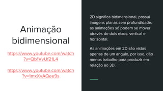 Animação
bidimensional
https://www.youtube.com/watch
?v=Qb1VvUf21L4
https://www.youtube.com/watch
?v=1mxXvAQee9s
2D significa bidimensional, possui
imagens planas sem profundidade,
as animações só podem se mover
através de dois eixos: vertical e
horizontal.
As animações em 2D são vistas
apenas de um angulo, por isso, dão
menos trabalho para produzir em
relação ao 3D.
 