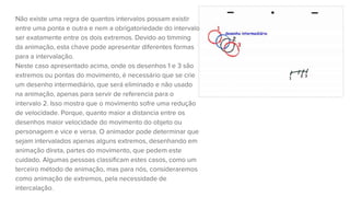 Não existe uma regra de quantos intervalos possam existir
entre uma ponta e outra e nem a obrigatoriedade do intervalo
ser exatamente entre os dois extremos. Devido ao timming
da animação, esta chave pode apresentar diferentes formas
para a intervalação.
Neste caso apresentado acima, onde os desenhos 1 e 3 são
extremos ou pontas do movimento, é necessário que se crie
um desenho intermediário, que será eliminado e não usado
na animação, apenas para servir de referencia para o
intervalo 2. Isso mostra que o movimento sofre uma redução
de velocidade. Porque, quanto maior a distancia entre os
desenhos maior velocidade do movimento do objeto ou
personagem e vice e versa. O animador pode determinar que
sejam intervalados apenas alguns extremos, desenhando em
animação direta, partes do movimento, que pedem este
cuidado. Algumas pessoas classificam estes casos, como um
terceiro método de animação, mas para nós, consideraremos
como animação de extremos, pela necessidade de
intercalação.
 