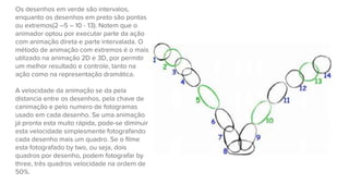 Os desenhos em verde são intervalos,
enquanto os desenhos em preto são pontas
ou extremos(2 –5 – 10 - 13). Notem que o
animador optou por executar parte da ação
com animação direta e parte intervalada. O
método de animação com extremos é o mais
utilizado na animação 2D e 3D, por permitir
um melhor resultado e controle, tanto na
ação como na representação dramática.
A velocidade da animação se da pela
distancia entre os desenhos, pela chave de
canimação e pelo numero de fotogramas
usado em cada desenho. Se uma animação
já pronta esta muito rápida, pode-se diminuir
esta velocidade simplesmente fotografando
cada desenho mais um quadro. Se o filme
esta fotografado by two, ou seja, dois
quadros por desenho, podem fotografar by
three, três quadros velocidade na ordem de
50%.
 