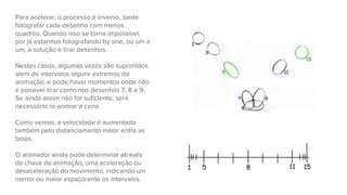 Para acelerar, o processo é inverso, baste
fotografar cada desenho com menos
quadros. Quando isso se torna impossível,
por já estarmos fotografando by one, ou um a
um, a solução é tirar desenhos.
Nestes casos, algumas vezes são suprimidos
alem de intervalos alguns extremos da
animação, e pode haver momentos onde não
é possível tirar como nos desenhos 7, 8 e 9.
Se ainda assim não for suficiente, será
necessário re-animar a cena.
Como vemos, a velocidade é aumentada
também pelo distanciamento maior entre as
bolas.
O animador ainda pode determinar através
da chave de animação, uma aceleração ou
desaceleração do movimento, indicando um
menor ou maior espaço ente os intervalos.
 