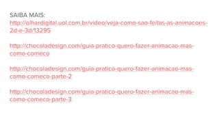 SAIBA MAIS:
http://olhardigital.uol.com.br/video/veja-como-sao-feitas-as-animacoes-
2d-e-3d/13295
http://chocoladesign.com/guia-pratico-quero-fazer-animacao-mas-
como-comeco
http://chocoladesign.com/guia-pratico-quero-fazer-animacao-mas-
como-comeco-parte-2
http://chocoladesign.com/guia-pratico-quero-fazer-animacao-mas-
como-comeco-parte-3
 