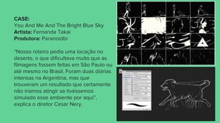 CASE:
You And Me And The Bright Blue Sky
Artista: Fernanda Takai
Produtora: Paranoidbr
“Nosso roteiro pedia uma locação no
deserto, o que dificultava muito que as
filmagens fossem feitas em São Paulo ou
até mesmo no Brasil. Foram duas diárias
intensas na Argentina, mas que
trouxeram um resultado que certamente
não iríamos atingir se tivéssemos
simulado esse ambiente por aqui”,
explica o diretor Cesar Nery.
 