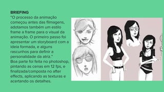 BRIEFING
“O processo da animação
começou antes das filmagens,
adotamos também um estilo
frame a frame para o visual da
animação. O primeiro passo foi
apresentar um storyboard com a
ideia formada, e alguns
rascunhos para definir a
personalidade da atriz.”
Boa parte foi feita no photoshop,
pintando as cenas em 12 fps, e
finalizada/composta no after
effects, aplicando as texturas e
acertando os detalhes.
 