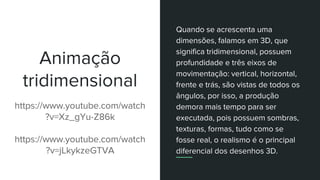 Animação
tridimensional
https://www.youtube.com/watch
?v=Xz_gYu-Z86k
https://www.youtube.com/watch
?v=jLkykzeGTVA
Quando se acrescenta uma
dimensões, falamos em 3D, que
significa tridimensional, possuem
profundidade e três eixos de
movimentação: vertical, horizontal,
frente e trás, são vistas de todos os
ângulos, por isso, a produção
demora mais tempo para ser
executada, pois possuem sombras,
texturas, formas, tudo como se
fosse real, o realismo é o principal
diferencial dos desenhos 3D.
 