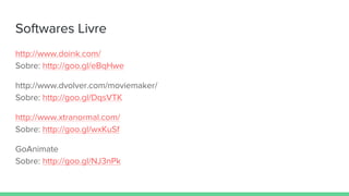 Softwares Livre
http://www.doink.com/
Sobre: http://goo.gl/eBqHwe
http://www.dvolver.com/moviemaker/
Sobre: http://goo.gl/DqsVTK
http://www.xtranormal.com/
Sobre: http://goo.gl/wxKuSf
GoAnimate
Sobre: http://goo.gl/NJ3nPk
 