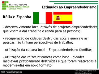 Estímulos ao Empreendedorismo

  Itália e Espanha

  - desenvolvimento local através de projetos empreendedores
  que visam a dar trabalho e renda para as pessoas;

  - recuperação de cidades destruídas após a guerra e as
  pessoas não tinham perspectivas de trabalho;

  - utilização da cultura local – Empreendedorismo familiar;

  - utilização das raízes históricas como base – cidades
  medievais praticamente destruídas e que foram reativadas e
  modernizadas em novo formato.
                                                      E-mail: rafael.goncalves@ifnmg.edu.br
                                           E-mail: rafael.goncalves@ifnmg.edu.br
                                           E-mail: rafael.goncalves@ifnmg.edu.br
Prof. Rafael Gonçalves                     MSN: rafax_adm@hotmail.com
                                           MSN: rafax_adm@hotmail.com
                                                      MSN: rafax_adm@hotmail.com
 