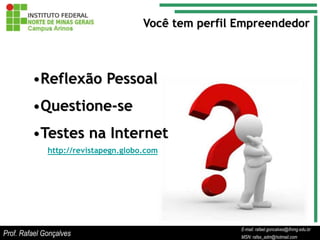 Você tem perfil Empreendedor



         •Reflexão Pessoal
         •Questione-se
         •Testes na Internet
              http://revistapegn.globo.com




                                                             E-mail: rafael.goncalves@ifnmg.edu.br
                                                  E-mail: rafael.goncalves@ifnmg.edu.br
                                                  E-mail: rafael.goncalves@ifnmg.edu.br
Prof. Rafael Gonçalves                            MSN: rafax_adm@hotmail.com
                                                  MSN: rafax_adm@hotmail.com
                                                             MSN: rafax_adm@hotmail.com
 