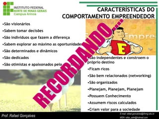CARACTERÍSTICAS DO
                                COMPORTAMENTO EMPREENDEDOR
•São visionários
•Sabem tomar decisões
•São indivíduos que fazem a diferença
•Sabem explorar ao máximo as oportunidades
•São determinados e dinâmicos
•São dedicados                                •São independentes e constroem o
                                              próprio destino
•São otimistas e apaixonados pelo que fazem
                                              •Ficam ricos
                                              •São bem relacionados (networking)
                                              •São organizados
                                              •Planejam, Planejam, Planejam
                                              •Possuem Conhecimento
                                              •Assumem riscos calculados
                                              •Criam valor para a sociedade
                                                                    E-mail: rafael.goncalves@ifnmg.edu.br
                                                         E-mail: rafael.goncalves@ifnmg.edu.br
                                                         E-mail: rafael.goncalves@ifnmg.edu.br
Prof. Rafael Gonçalves                                   MSN: rafax_adm@hotmail.com
                                                         MSN: rafax_adm@hotmail.com
                                                                    MSN: rafax_adm@hotmail.com
 