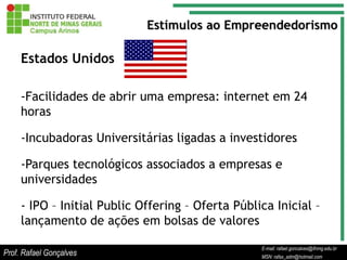 Estímulos ao Empreendedorismo

     Estados Unidos

     -Facilidades de abrir uma empresa: internet em 24
     horas

     -Incubadoras Universitárias ligadas a investidores

     -Parques tecnológicos associados a empresas e
     universidades

     - IPO – Initial Public Offering – Oferta Pública Inicial –
     lançamento de ações em bolsas de valores

                                                         E-mail: rafael.goncalves@ifnmg.edu.br
                                              E-mail: rafael.goncalves@ifnmg.edu.br
                                              E-mail: rafael.goncalves@ifnmg.edu.br
Prof. Rafael Gonçalves                        MSN: rafax_adm@hotmail.com
                                              MSN: rafax_adm@hotmail.com
                                                         MSN: rafax_adm@hotmail.com
 