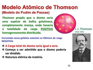 Thomson propôs que o átomo seria
uma espécie de bolha gelatinosa,
completamente maciça, onde haveria
a totalidade da carga POSITIVA
homogeneamente distribuída.
Modelo Atômico de Thomson
(Modelo do Pudim de Passas)
Incrustada nessa gelatina estariam os Elétrons de carga
NEGATIVA.
❖ A Carga total do átomo seria igual a zero.
❖ Começa a ser admitido que o átomo poderia
ser dividido
❖ Natureza elétrica da matéria.
Imagem:
J.J.
Thomson
/
QWerk
/
Domínio
Públi
o
J. J. Thomson
(1856-1909)
10
 