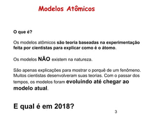 Modelos Atômicos
O que é?
Os modelos atômicos são teoria baseadas na experimentação
feita por cientistas para explicar como é o átomo.
Os modelos NÃO existem na natureza.
São apenas explicações para mostrar o porquê de um fenômeno.
Muitos cientistas desenvolveram suas teorias. Com o passar dos
tempos, os modelos foram evoluindo até chegar ao
modelo atual.
E qual é em 2018?
3
 