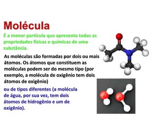 Molécula
É a menor partícula que apresenta todas as
propriedades físicas e químicas de uma
substância.
As moléculas são formadas por dois ou mais
átomos. Os átomos que constituem as
moléculas podem ser do mesmo tipo (por
exemplo, a molécula de oxigênio tem dois
átomos de oxigênio)
ou de tipos diferentes (a molécula
de água, por sua vez, tem dois
átomos de hidrogênio e um de
oxigênio).
Imagem:
Modelo
molecular
/
Kemikungen
/
Domínio
Público
Imagem:
Bin
im
Garten
/
Creative
Commons
Attribution-Share
Alike
3.0
Unported
 