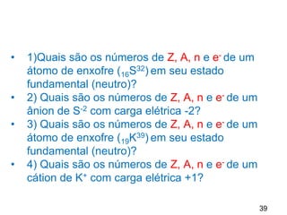 39
• 1)Quais são os números de Z, A, n e e- de um
átomo de enxofre (16S32) em seu estado
fundamental (neutro)?
• 2) Quais são os números de Z, A, n e e- de um
ânion de S-2 com carga elétrica -2?
• 3) Quais são os números de Z, A, n e e- de um
átomo de enxofre (19K39) em seu estado
fundamental (neutro)?
• 4) Quais são os números de Z, A, n e e- de um
cátion de K+ com carga elétrica +1?
 