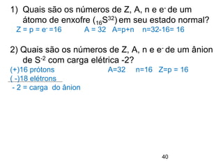 40
1) Quais são os números de Z, A, n e e- de um
átomo de enxofre (16S32) em seu estado normal?
Z = p = e- =16 A = 32 A=p+n n=32-16= 16
2) Quais são os números de Z, A, n e e- de um ânion
de S-2 com carga elétrica -2?
(+)16 prótons A=32 n=16 Z=p = 16
( -)18 elétrons
- 2 = carga do ânion
 