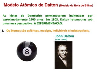 Modelo Atômico de Dalton (Modelo da Bola de Bilhar)
As ideias de Demócrito permaneceram inalteradas por
aproximadamente 2200 anos. Em 1803, Dalton retomou-as sob
uma nova perspectiva: A EXPERIMENTAÇÃO.
1. Os átomos são esféricos, maciços, indivisíveis e indestrutíveis.
John Dalton
(1766 - 1844)
5
 
