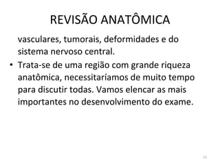REVISÃO ANATÔMICA
12
vasculares, tumorais, deformidades e do
sistema nervoso central.
• Trata-se de uma região com grande riqueza
anatômica, necessitaríamos de muito tempo
para discutir todas. Vamos elencar as mais
importantes no desenvolvimento do exame.
 